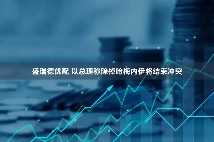 盛瑞德优配 以总理称除掉哈梅内伊将结束冲突