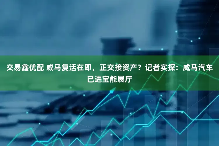 交易鑫优配 威马复活在即，正交接资产？记者实探：威马汽车已进宝能展厅