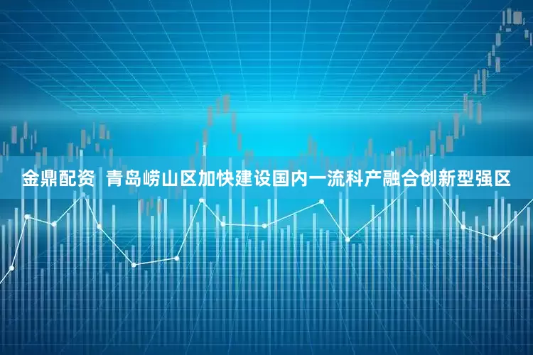金鼎配资  青岛崂山区加快建设国内一流科产融合创新型强区