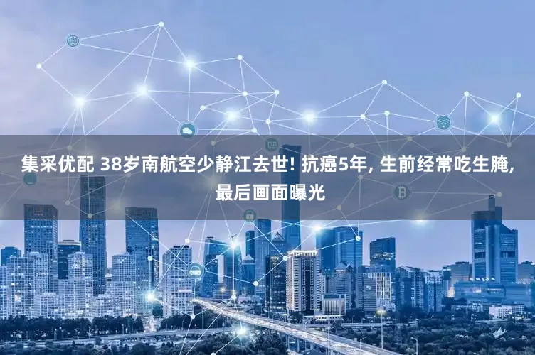 集采优配 38岁南航空少静江去世! 抗癌5年, 生前经常吃生腌, 最后画面曝光