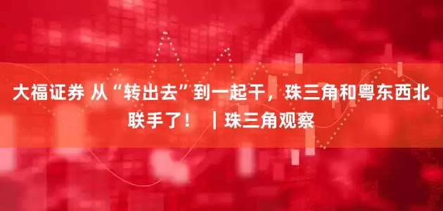 大福证券 从“转出去”到一起干，珠三角和粤东西北联手了！ ｜珠三角观察