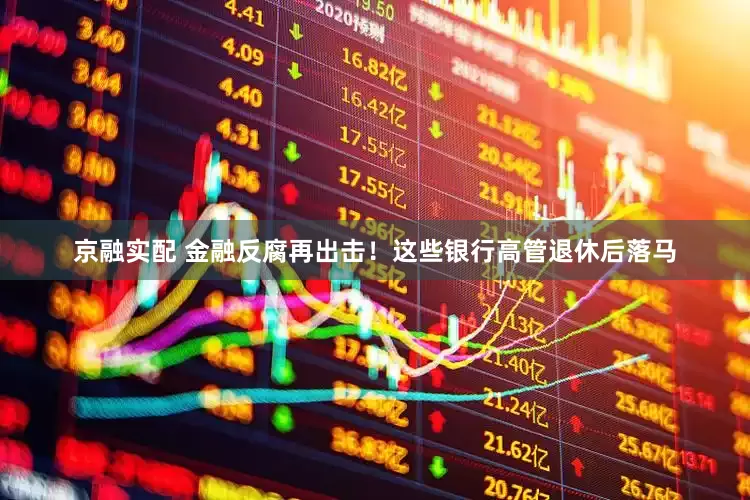 京融实配 金融反腐再出击！这些银行高管退休后落马