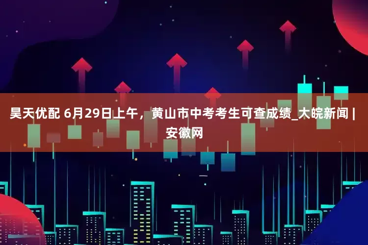昊天优配 6月29日上午，黄山市中考考生可查成绩_大皖新闻 | 安徽网