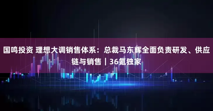 国鸣投资 理想大调销售体系：总裁马东辉全面负责研发、供应链与销售｜36氪独家