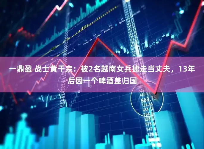 一鼎盈 战士黄干宗：被2名越南女兵掳走当丈夫，13年后因一个啤酒盖归国