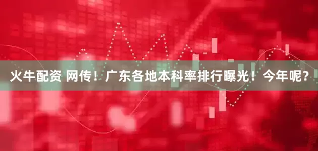 火牛配资 网传！广东各地本科率排行曝光！今年呢？