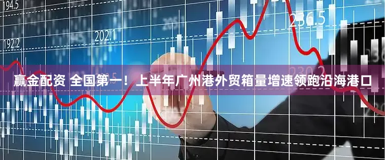 赢金配资 全国第一！上半年广州港外贸箱量增速领跑沿海港口