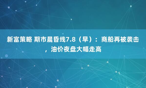 新富策略 期市晨昏线7.8（早）：商船再被袭击，油价夜盘大幅走高