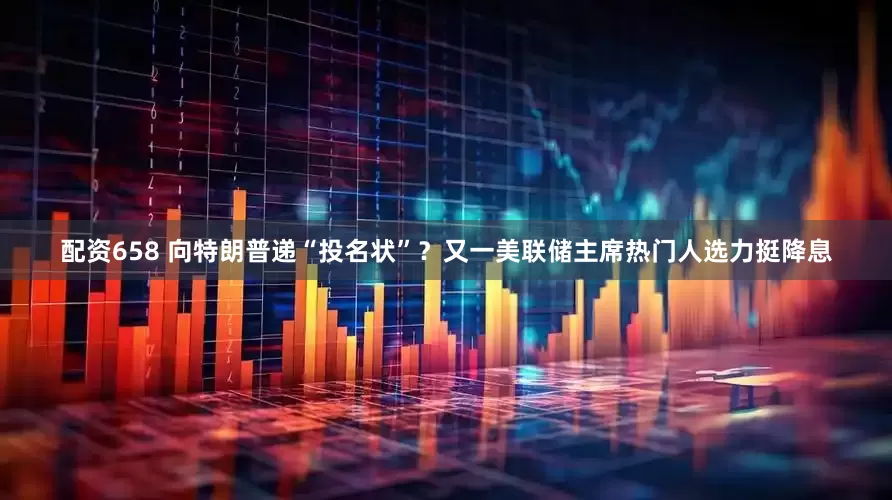 配资658 向特朗普递“投名状”？又一美联储主席热门人选力挺降息