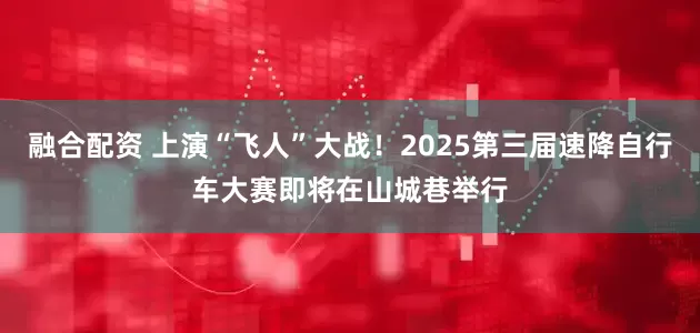 融合配资 上演“飞人”大战！2025第三届速降自行车大赛即将在山城巷举行