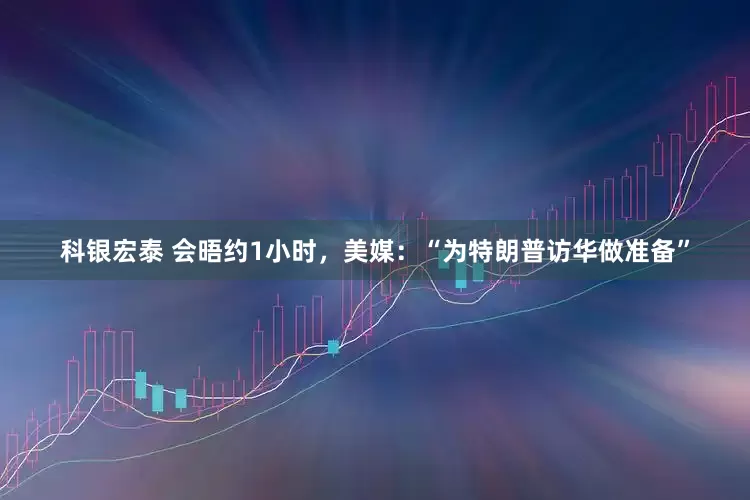 科银宏泰 会晤约1小时，美媒：“为特朗普访华做准备”