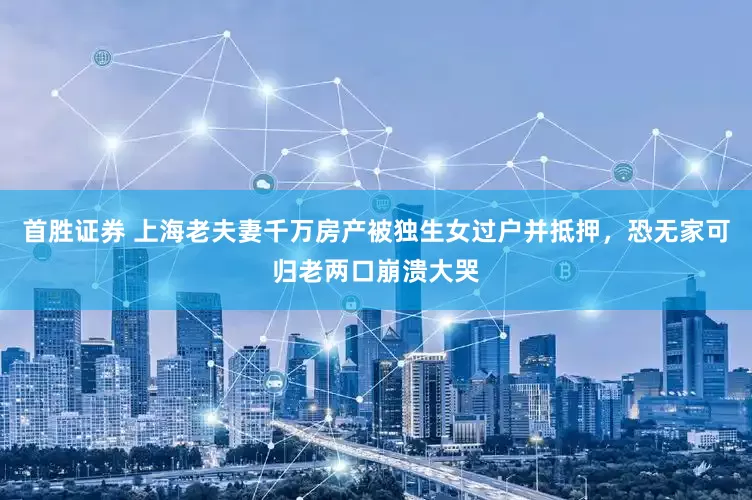 首胜证券 上海老夫妻千万房产被独生女过户并抵押，恐无家可归老两口崩溃大哭