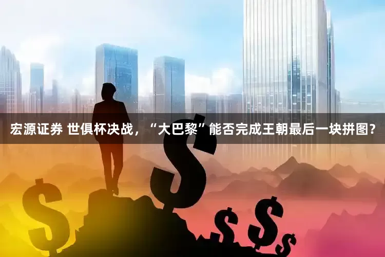 宏源证券 世俱杯决战，“大巴黎”能否完成王朝最后一块拼图？
