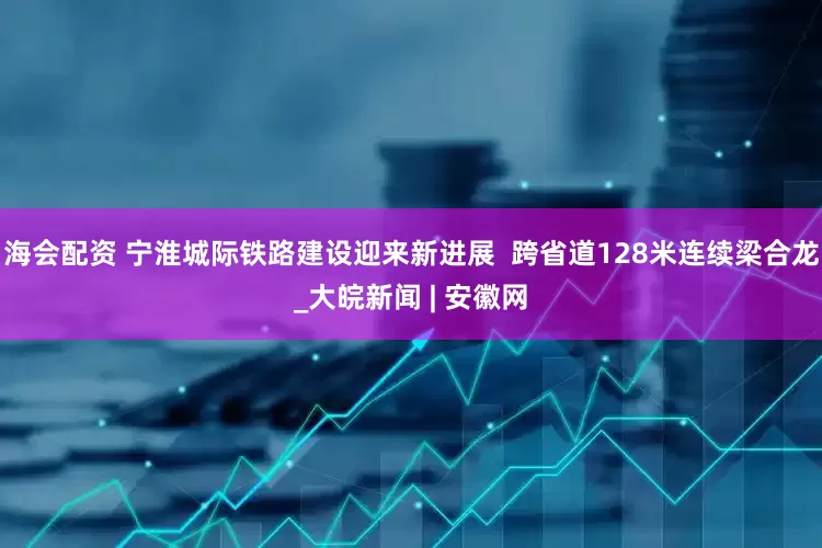 海会配资 宁淮城际铁路建设迎来新进展  跨省道128米连续梁合龙_大皖新闻 | 安徽网