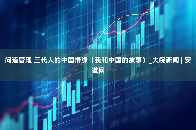 问道管理 三代人的中国情缘（我和中国的故事）_大皖新闻 | 安徽网