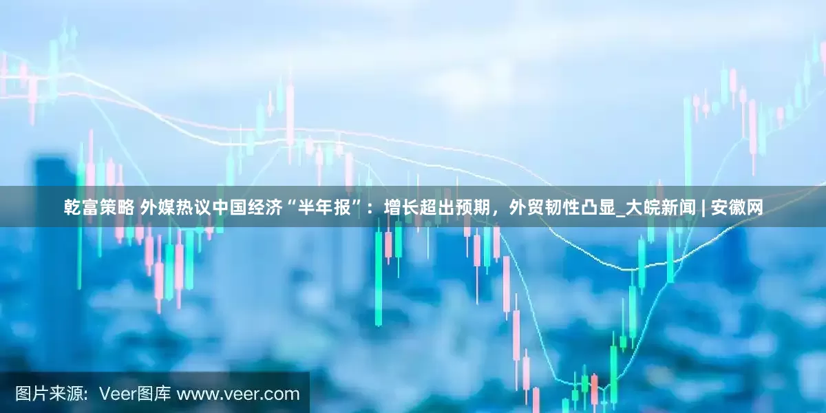 乾富策略 外媒热议中国经济“半年报”：增长超出预期，外贸韧性凸显_大皖新闻 | 安徽网
