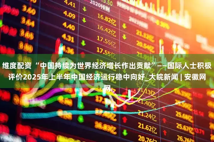 维度配资 “中国持续为世界经济增长作出贡献”——国际人士积极评价2025年上半年中国经济运行稳中向好_大皖新闻 | 安徽网