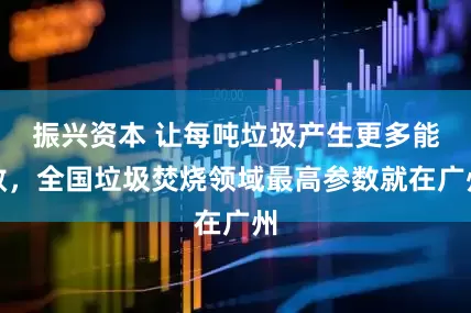 振兴资本 让每吨垃圾产生更多能效，全国垃圾焚烧领域最高参数就在广州