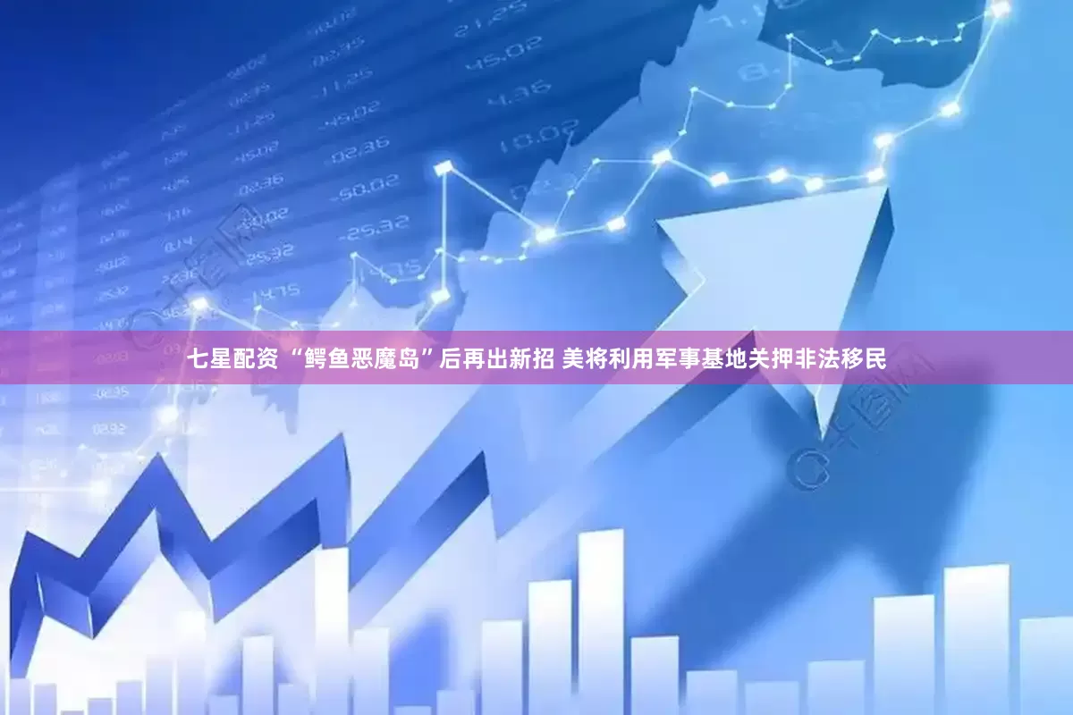七星配资 “鳄鱼恶魔岛”后再出新招 美将利用军事基地关押非法移民