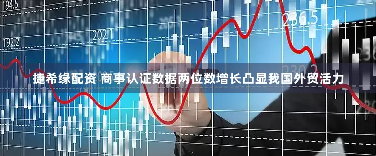 捷希缘配资 商事认证数据两位数增长凸显我国外贸活力