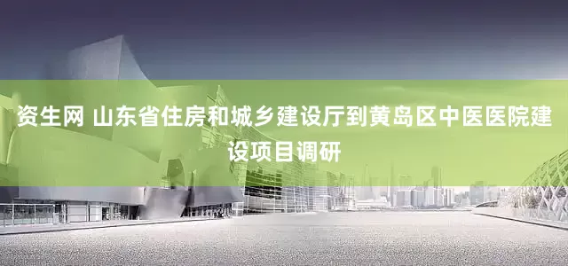 资生网 山东省住房和城乡建设厅到黄岛区中医医院建设项目调研