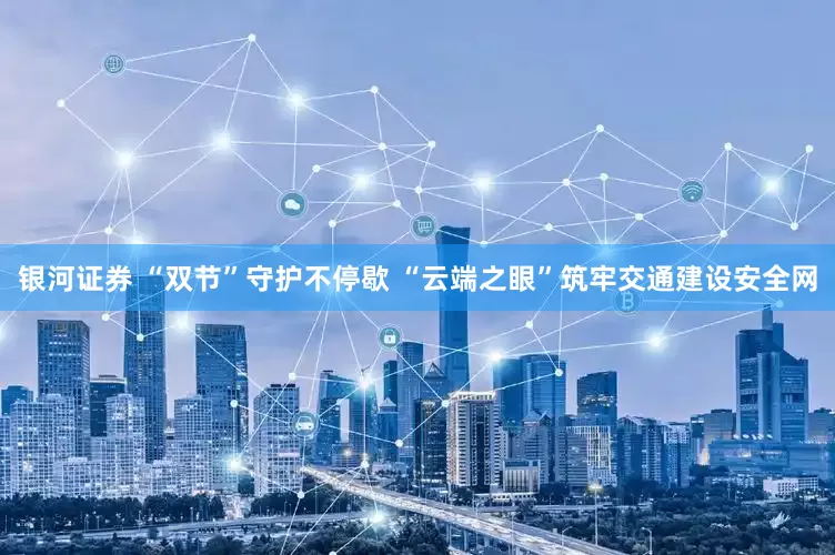 银河证券 “双节”守护不停歇 “云端之眼”筑牢交通建设安全网