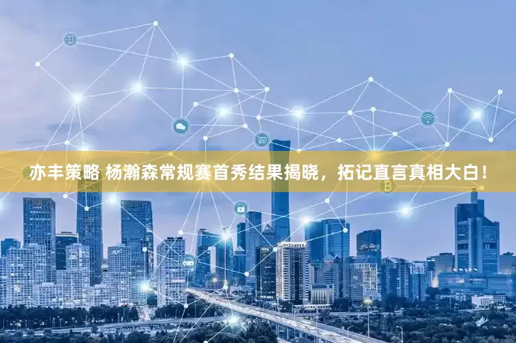 亦丰策略 杨瀚森常规赛首秀结果揭晓，拓记直言真相大白！
