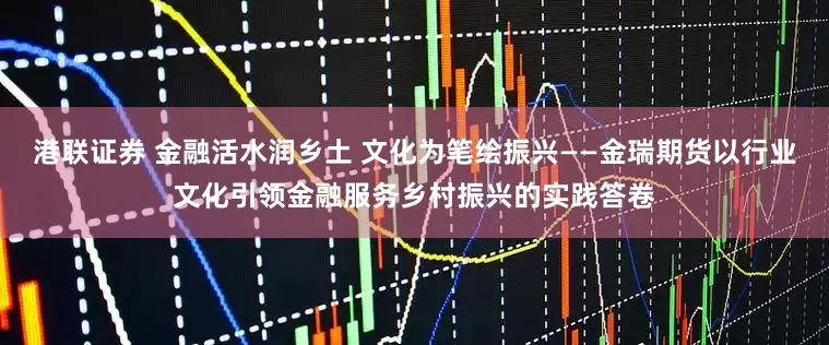 港联证券 金融活水润乡土 文化为笔绘振兴——金瑞期货以行业文化引领金融服务乡村振兴的实践答卷