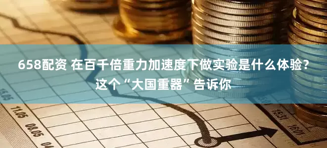 658配资 在百千倍重力加速度下做实验是什么体验？这个“大国重器”告诉你