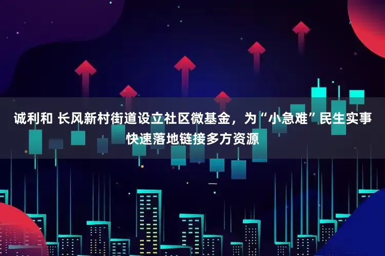 诚利和 长风新村街道设立社区微基金，为“小急难”民生实事快速落地链接多方资源