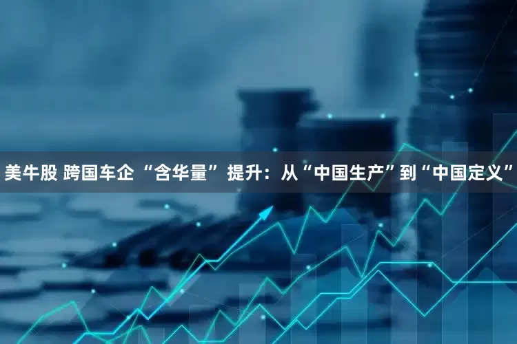 美牛股 跨国车企 “含华量” 提升：从“中国生产”到“中国定义”