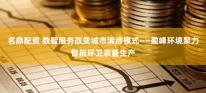 名鼎配资 数智服务改变城市清洁模式——盈峰环境聚力智能环卫装备生产