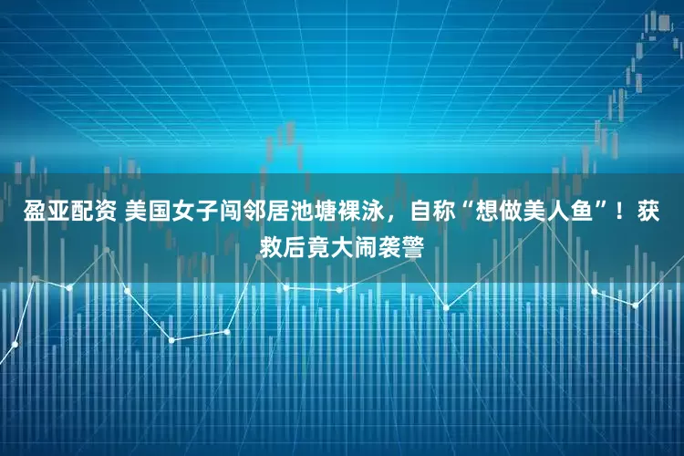 盈亚配资 美国女子闯邻居池塘裸泳，自称“想做美人鱼”！获救后竟大闹袭警
