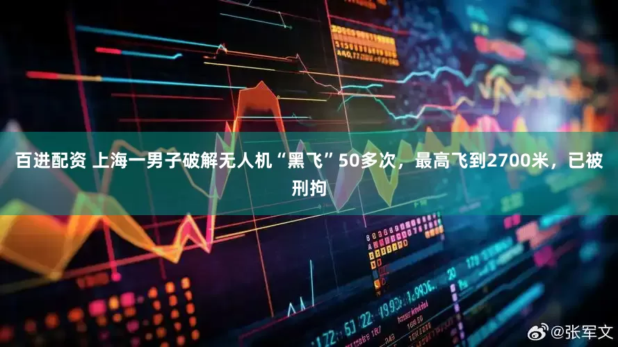 百进配资 上海一男子破解无人机“黑飞”50多次，最高飞到2700米，已被刑拘
