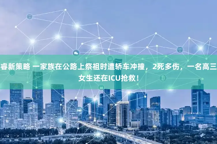 睿新策略 一家族在公路上祭祖时遭轿车冲撞，2死多伤，一名高三女生还在ICU抢救！
