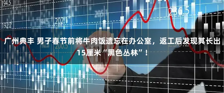 广州典丰 男子春节前将牛肉饭遗忘在办公室，返工后发现其长出15厘米“黑色丛林”！