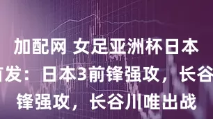 加配网 女足亚洲杯日本VS韩国首发：日本3前锋强攻，长谷川唯出战